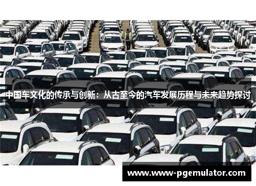中国车文化的传承与创新：从古至今的汽车发展历程与未来趋势探讨
